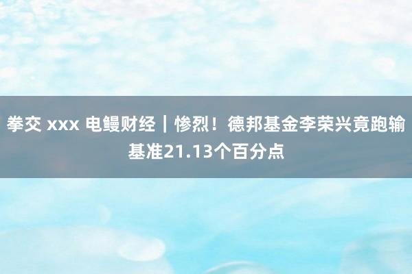 拳交 xxx 电鳗财经｜惨烈！德邦基金李荣兴竟跑输基准21.13个百分点