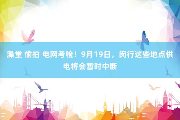 澡堂 偷拍 电网考验！9月19日，闵行这些地点供电将会暂时中断