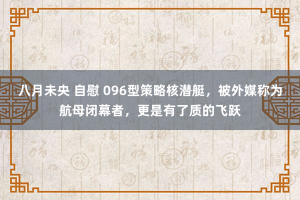 八月未央 自慰 096型策略核潜艇，被外媒称为航母闭幕者，更是有了质的飞跃