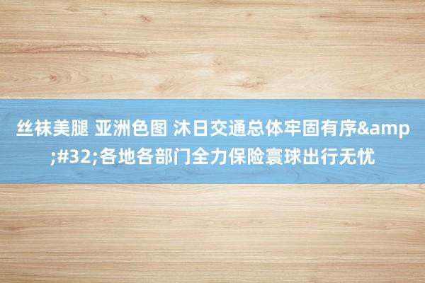 丝袜美腿 亚洲色图 沐日交通总体牢固有序&#32;各地各部门全力保险寰球出行无忧