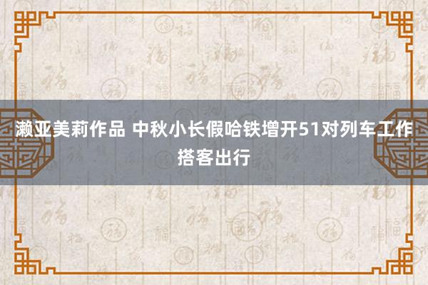 濑亚美莉作品 中秋小长假哈铁增开51对列车工作搭客出行