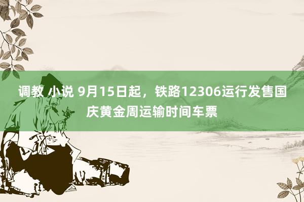 调教 小说 9月15日起，铁路12306运行发售国庆黄金周运输时间车票