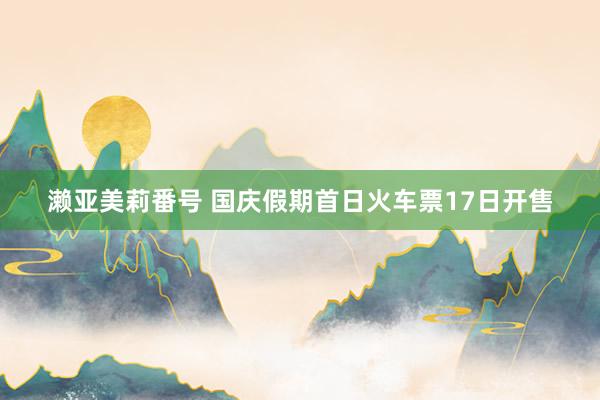 濑亚美莉番号 国庆假期首日火车票17日开售