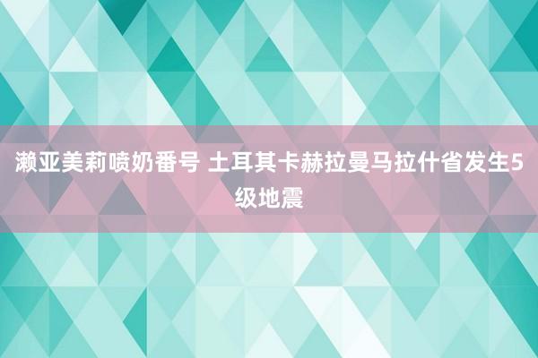 濑亚美莉喷奶番号 土耳其卡赫拉曼马拉什省发生5级地震