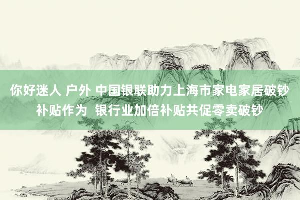 你好迷人 户外 中国银联助力上海市家电家居破钞补贴作为  银行业加倍补贴共促零卖破钞