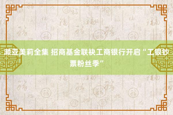 濑亚美莉全集 招商基金联袂工商银行开启“工银钞票粉丝季”