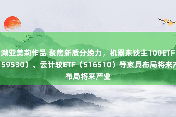 濑亚美莉作品 聚焦新质分娩力，机器东谈主100ETF（159530）、云计较ETF（516510）等家具布局将来产业