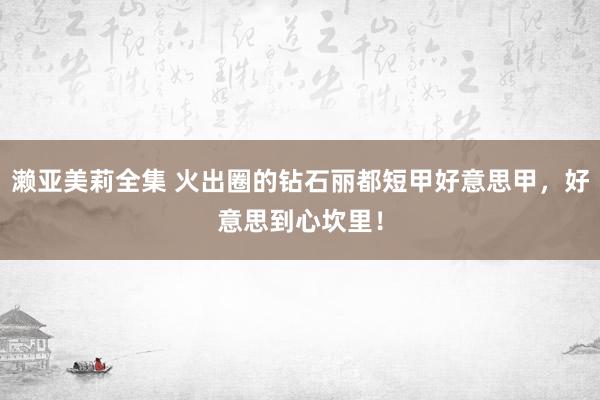 濑亚美莉全集 火出圈的钻石丽都短甲好意思甲，好意思到心坎里！