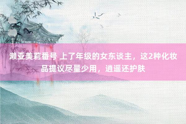 濑亚美莉番号 上了年级的女东谈主，这2种化妆品提议尽量少用，逍遥还护肤