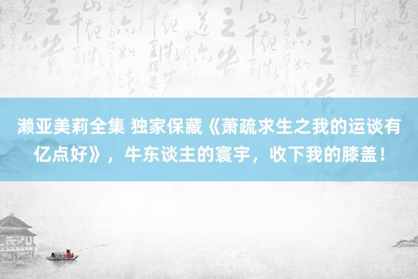 濑亚美莉全集 独家保藏《萧疏求生之我的运谈有亿点好》，牛东谈主的寰宇，收下我的膝盖！