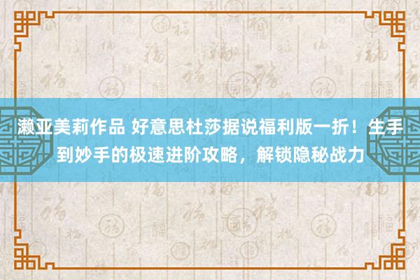 濑亚美莉作品 好意思杜莎据说福利版一折！生手到妙手的极速进阶攻略，解锁隐秘战力