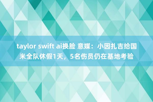 taylor swift ai换脸 意媒：小因扎吉给国米全队休假1天，5名伤员仍在基地考验