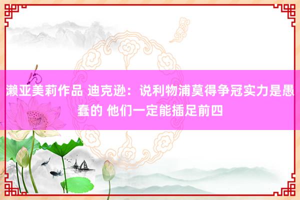 濑亚美莉作品 迪克逊：说利物浦莫得争冠实力是愚蠢的 他们一定能插足前四