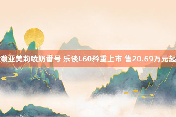 濑亚美莉喷奶番号 乐谈L60矜重上市 售20.69万元起