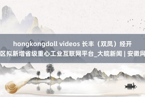 hongkongdoll videos 长丰（双凤）经开区拟新增省级重心工业互联网平台_大皖新闻 | 安徽网