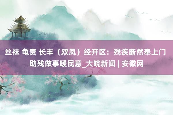 丝袜 龟责 长丰（双凤）经开区：残疾断然奉上门 助残做事暖民意_大皖新闻 | 安徽网