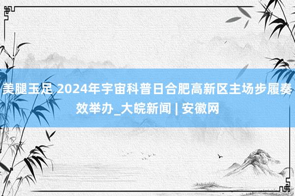 美腿玉足 2024年宇宙科普日合肥高新区主场步履奏效举办_大皖新闻 | 安徽网