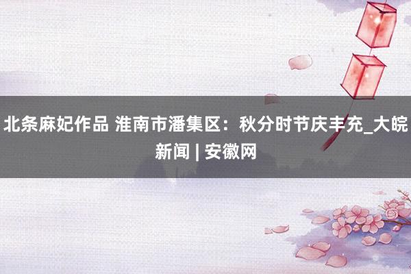 北条麻妃作品 ﻿淮南市潘集区：秋分时节庆丰充_大皖新闻 | 安徽网