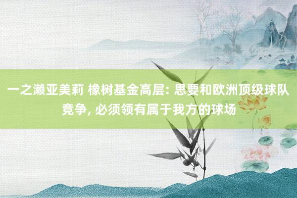 一之濑亚美莉 橡树基金高层: 思要和欧洲顶级球队竞争， 必须领有属于我方的球场