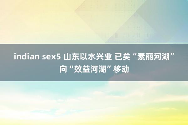 indian sex5 山东以水兴业 已矣“素丽河湖”向“效益河湖”移动