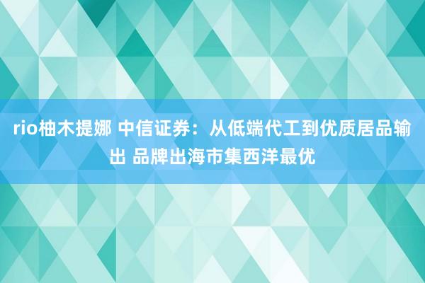 rio柚木提娜 中信证券：从低端代工到优质居品输出 品牌出海市集西洋最优