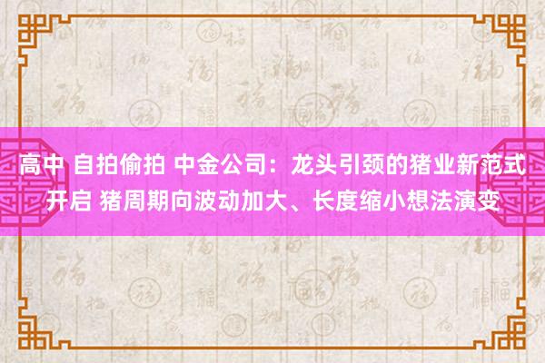 高中 自拍偷拍 中金公司：龙头引颈的猪业新范式开启 猪周期向波动加大、长度缩小想法演变