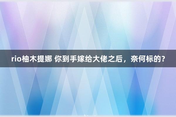 rio柚木提娜 你到手嫁给大佬之后，奈何标的？