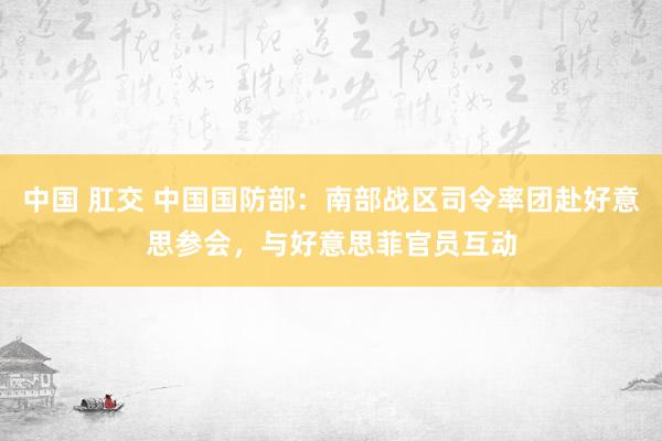 中国 肛交 中国国防部：南部战区司令率团赴好意思参会，与好意思菲官员互动