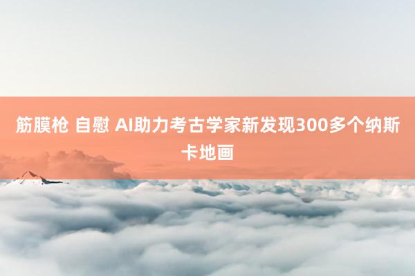 筋膜枪 自慰 AI助力考古学家新发现300多个纳斯卡地画