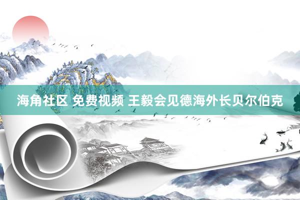 海角社区 免费视频 王毅会见德海外长贝尔伯克