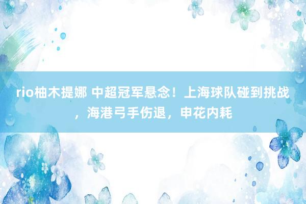 rio柚木提娜 中超冠军悬念！上海球队碰到挑战，海港弓手伤退，申花内耗