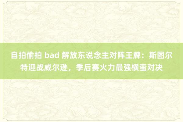 自拍偷拍 bad 解放东说念主对阵王牌：斯图尔特迎战威尔逊，季后赛火力最强横蛮对决