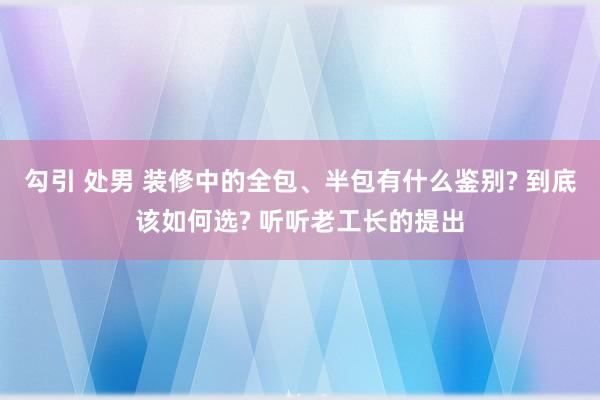 勾引 处男 装修中的全包、半包有什么鉴别? 到底该如何选? 听听老工长的提出