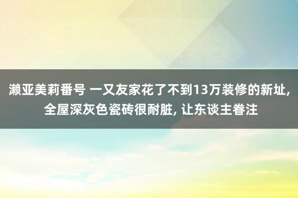 濑亚美莉番号 一又友家花了不到13万装修的新址， 全屋深灰色瓷砖很耐脏， 让东谈主眷注