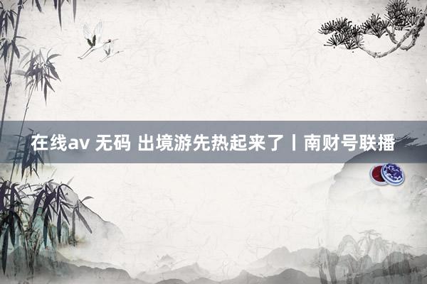 在线av 无码 出境游先热起来了丨南财号联播