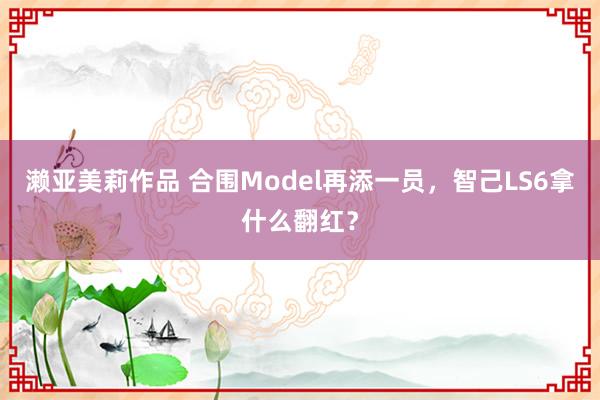 濑亚美莉作品 合围Model再添一员，智己LS6拿什么翻红？