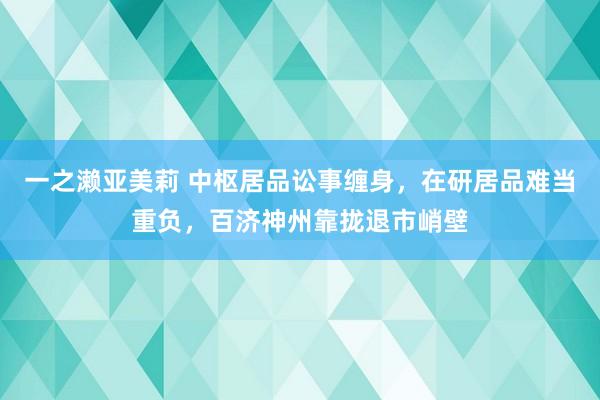 一之濑亚美莉 中枢居品讼事缠身，在研居品难当重负，百济神州靠拢退市峭壁