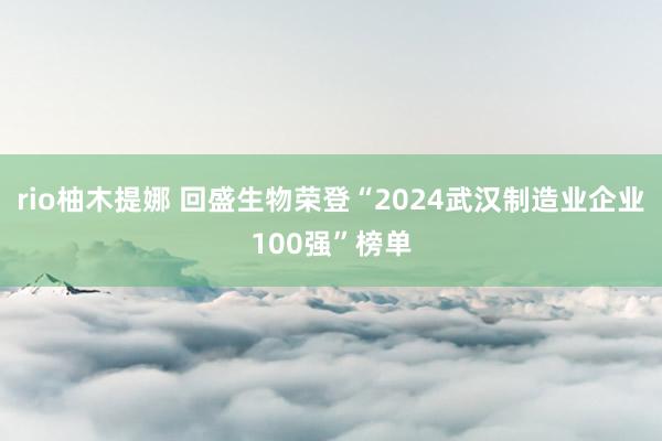 rio柚木提娜 回盛生物荣登“2024武汉制造业企业100强”榜单