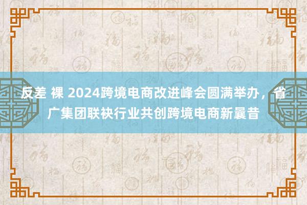 反差 裸 2024跨境电商改进峰会圆满举办，省广集团联袂行业共创跨境电商新曩昔