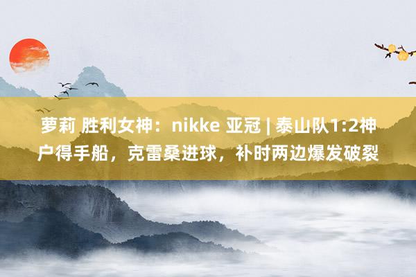 萝莉 胜利女神：nikke 亚冠 | 泰山队1:2神户得手船，克雷桑进球，补时两边爆发破裂