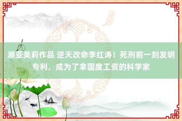 濑亚美莉作品 逆天改命李红涛！死刑前一刻发明专利，成为了拿国度工资的科学家