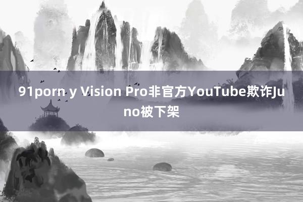 91porn y Vision Pro非官方YouTube欺诈Juno被下架