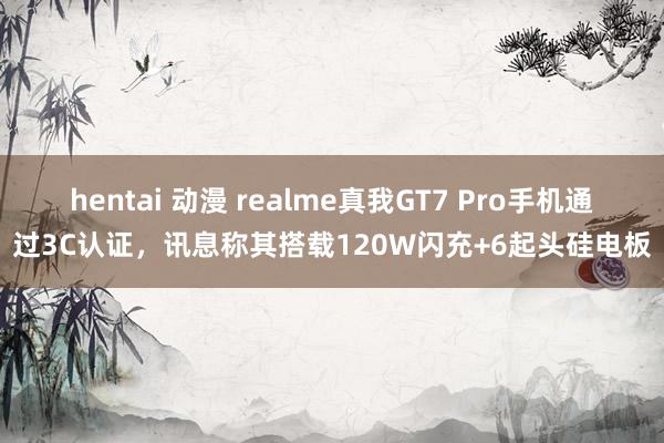 hentai 动漫 realme真我GT7 Pro手机通过3C认证，讯息称其搭载120W闪充+6起头硅电板