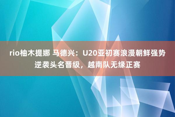 rio柚木提娜 马德兴：U20亚初赛浪漫朝鲜强势逆袭头名晋级，越南队无缘正赛