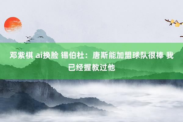 邓紫棋 ai换脸 锡伯杜：唐斯能加盟球队很棒 我已经握教过他