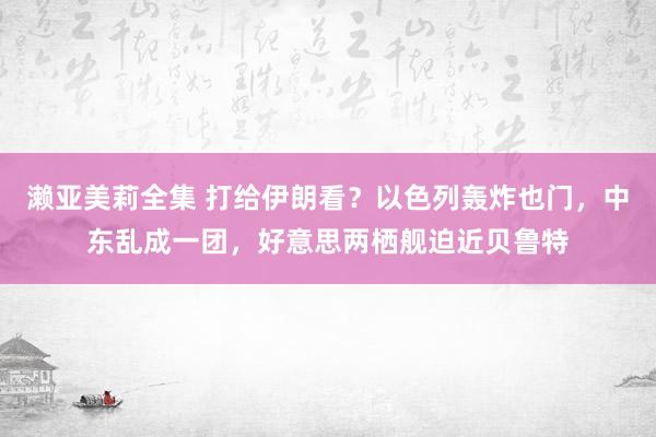 濑亚美莉全集 打给伊朗看？以色列轰炸也门，中东乱成一团，好意思两栖舰迫近贝鲁特