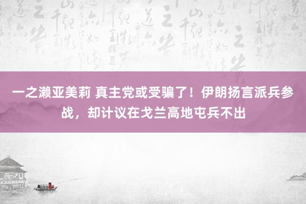 一之濑亚美莉 真主党或受骗了！伊朗扬言派兵参战，却计议在戈兰高地屯兵不出