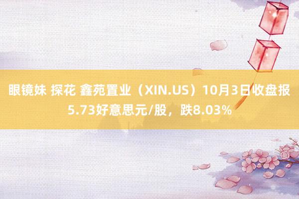 眼镜妹 探花 鑫苑置业（XIN.US）10月3日收盘报5.73好意思元/股，跌8.03%