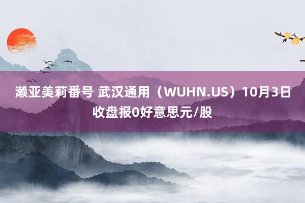 濑亚美莉番号 武汉通用（WUHN.US）10月3日收盘报0好意思元/股