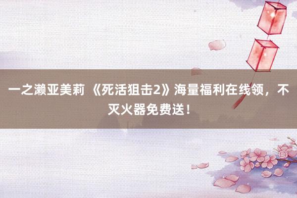 一之濑亚美莉 《死活狙击2》海量福利在线领，不灭火器免费送！